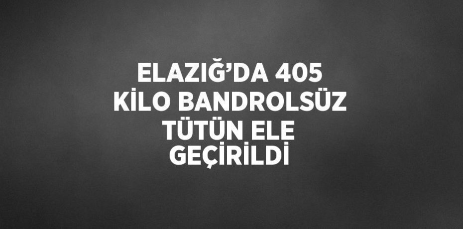 ELAZIĞ’DA 405 KİLO BANDROLSÜZ TÜTÜN ELE GEÇİRİLDİ