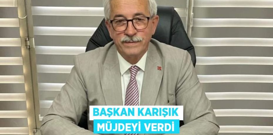 BAŞKAN KARIŞIK MÜJDEYİ VERDİ