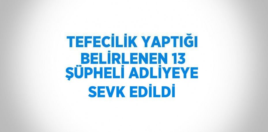 TEFECİLİK YAPTIĞI BELİRLENEN 13 ŞÜPHELİ ADLİYEYE SEVK EDİLDİ