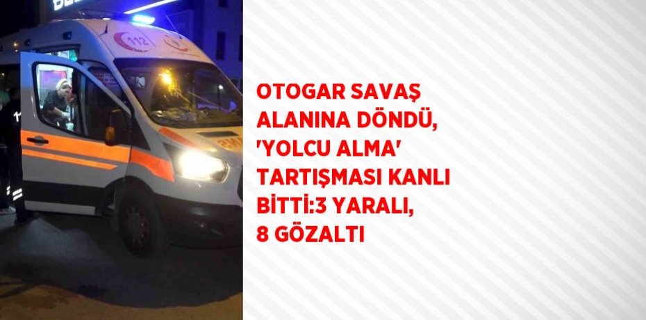 OTOGAR SAVAŞ ALANINA DÖNDÜ, 'YOLCU ALMA' TARTIŞMASI KANLI BİTTİ:3 YARALI, 8 GÖZALTI