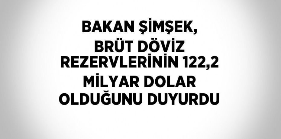 BAKAN ŞİMŞEK, BRÜT DÖVİZ REZERVLERİNİN 122,2 MİLYAR DOLAR OLDUĞUNU DUYURDU