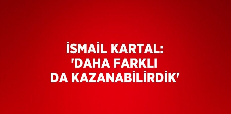 İSMAİL KARTAL: 'DAHA FARKLI DA KAZANABİLİRDİK'