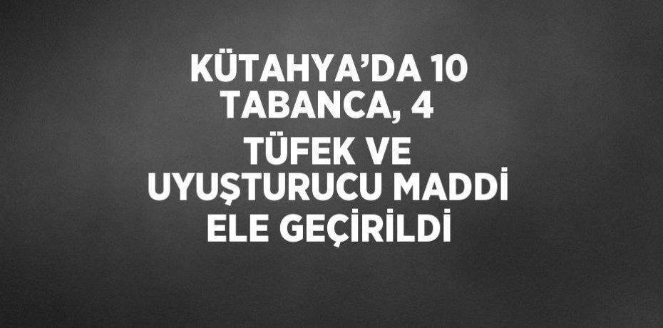 KÜTAHYA’DA 10 TABANCA, 4 TÜFEK VE UYUŞTURUCU MADDİ ELE GEÇİRİLDİ