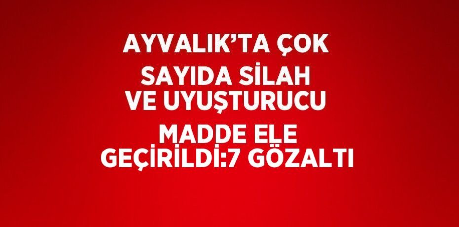 AYVALIK’TA ÇOK SAYIDA SİLAH VE UYUŞTURUCU MADDE ELE GEÇİRİLDİ:7 GÖZALTI