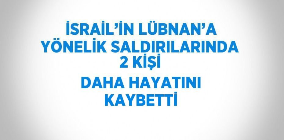İSRAİL’İN LÜBNAN’A YÖNELİK SALDIRILARINDA 2 KİŞİ DAHA HAYATINI KAYBETTİ