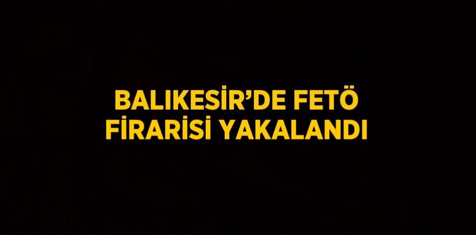 BALIKESİR’DE FETÖ FİRARİSİ YAKALANDI