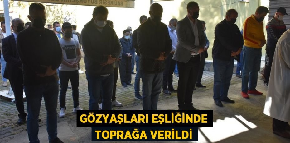 GÖZYAŞLARI EŞLİĞİNDE TOPRAĞA VERİLDİ
