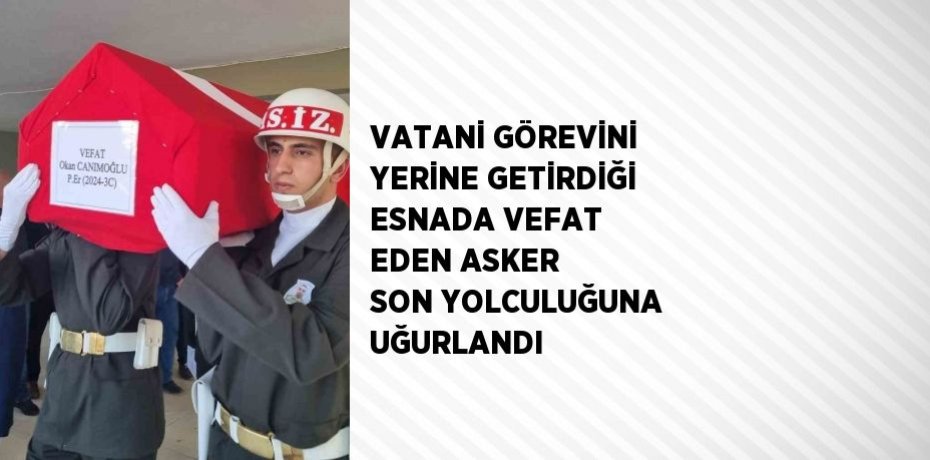 VATANİ GÖREVİNİ YERİNE GETİRDİĞİ ESNADA VEFAT EDEN ASKER SON YOLCULUĞUNA UĞURLANDI