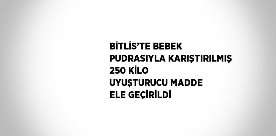 BİTLİS’TE BEBEK PUDRASIYLA KARIŞTIRILMIŞ 250 KİLO UYUŞTURUCU MADDE ELE GEÇİRİLDİ