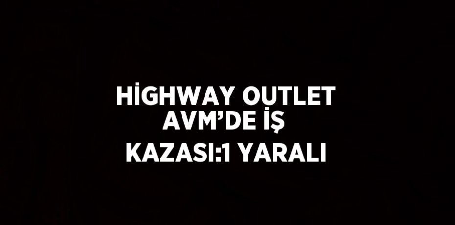 HİGHWAY OUTLET AVM’DE İŞ KAZASI:1 YARALI