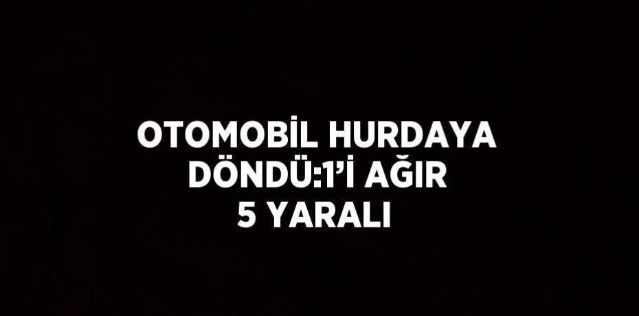 OTOMOBİL HURDAYA DÖNDÜ:1’İ AĞIR 5 YARALI