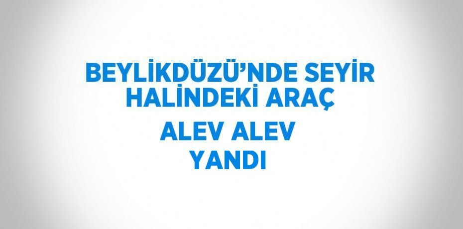 BEYLİKDÜZÜ’NDE SEYİR HALİNDEKİ ARAÇ ALEV ALEV YANDI