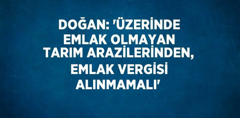 DOĞAN: 'ÜZERİNDE EMLAK OLMAYAN TARIM ARAZİLERİNDEN, EMLAK VERGİSİ ALINMAMALI'