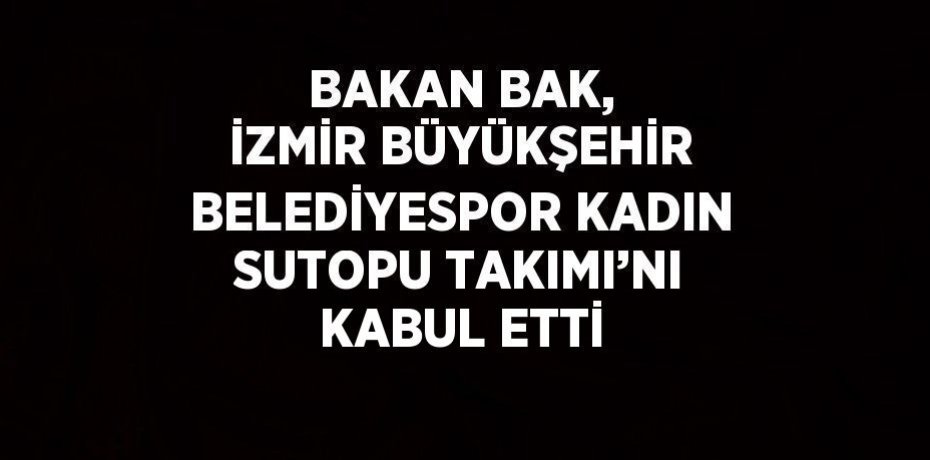 BAKAN BAK, İZMİR BÜYÜKŞEHİR BELEDİYESPOR KADIN SUTOPU TAKIMI’NI KABUL ETTİ