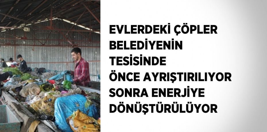 EVLERDEKİ ÇÖPLER BELEDİYENİN TESİSİNDE ÖNCE AYRIŞTIRILIYOR SONRA ENERJİYE DÖNÜŞTÜRÜLÜYOR