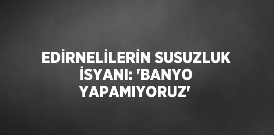 EDİRNELİLERİN SUSUZLUK İSYANI: 'BANYO YAPAMIYORUZ'