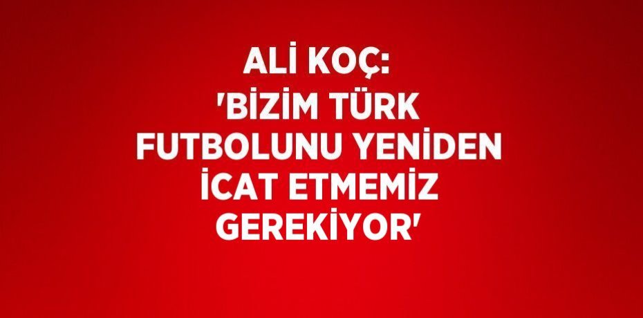 ALİ KOÇ: 'BİZİM TÜRK FUTBOLUNU YENİDEN İCAT ETMEMİZ GEREKİYOR'