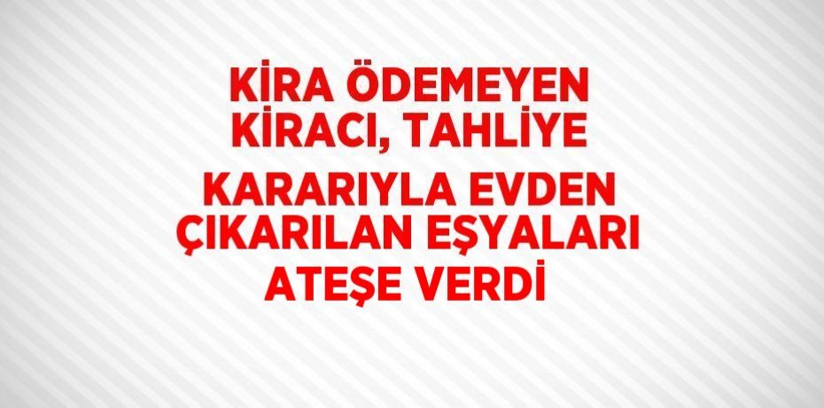 KİRA ÖDEMEYEN KİRACI, TAHLİYE KARARIYLA EVDEN ÇIKARILAN EŞYALARI ATEŞE VERDİ