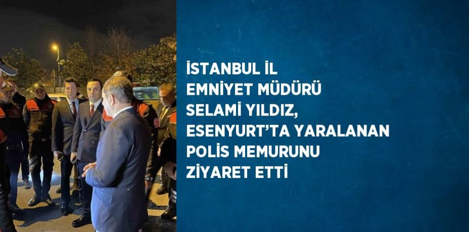 İSTANBUL İL EMNİYET MÜDÜRÜ SELAMİ YILDIZ, ESENYURT’TA YARALANAN POLİS MEMURUNU ZİYARET ETTİ