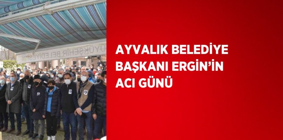 AYVALIK BELEDİYE BAŞKANI ERGİN’İN ACI GÜNÜ