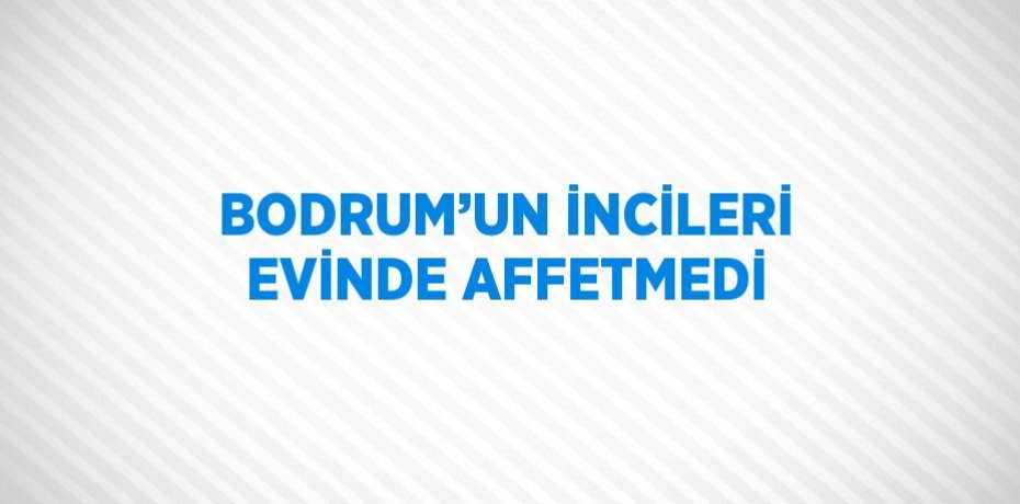 BODRUM’UN İNCİLERİ EVİNDE AFFETMEDİ