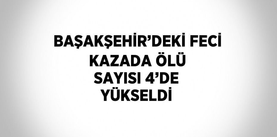 BAŞAKŞEHİR’DEKİ FECİ KAZADA ÖLÜ SAYISI 4’DE YÜKSELDİ