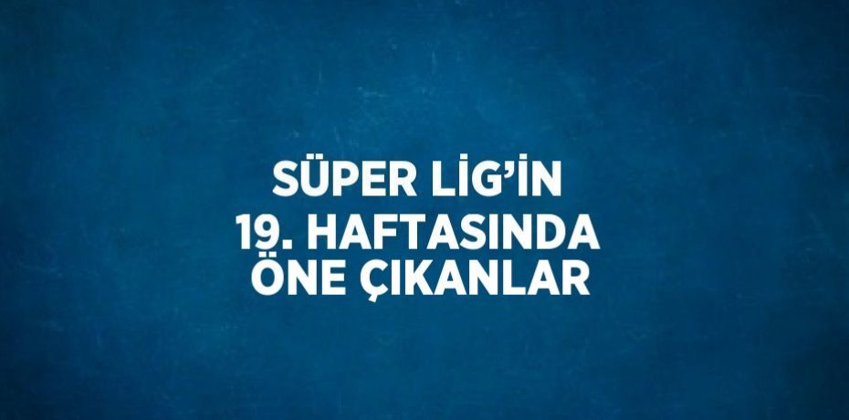 SÜPER LİG’İN 19. HAFTASINDA ÖNE ÇIKANLAR