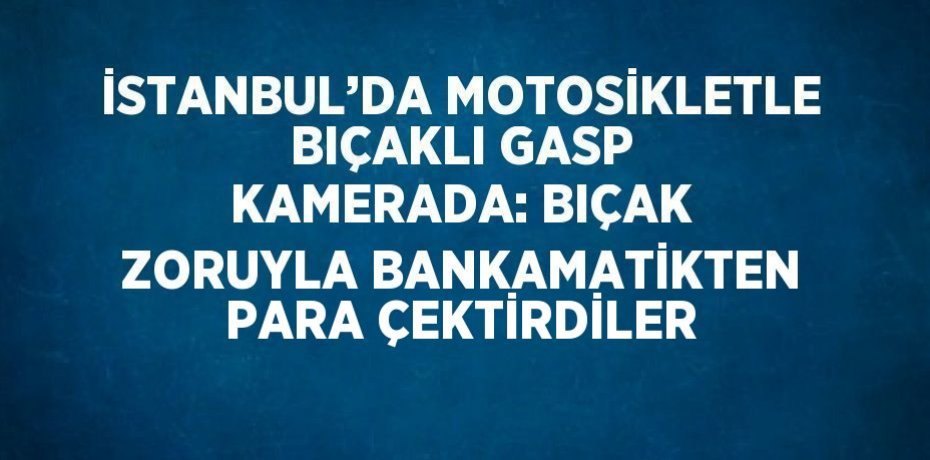 İSTANBUL’DA MOTOSİKLETLE BIÇAKLI GASP KAMERADA: BIÇAK ZORUYLA BANKAMATİKTEN PARA ÇEKTİRDİLER