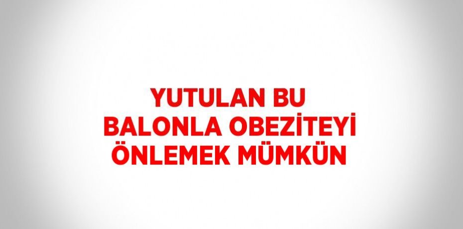 YUTULAN BU BALONLA OBEZİTEYİ ÖNLEMEK MÜMKÜN