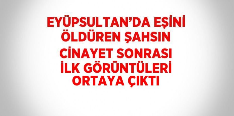 EYÜPSULTAN’DA EŞİNİ ÖLDÜREN ŞAHSIN CİNAYET SONRASI İLK GÖRÜNTÜLERİ ORTAYA ÇIKTI