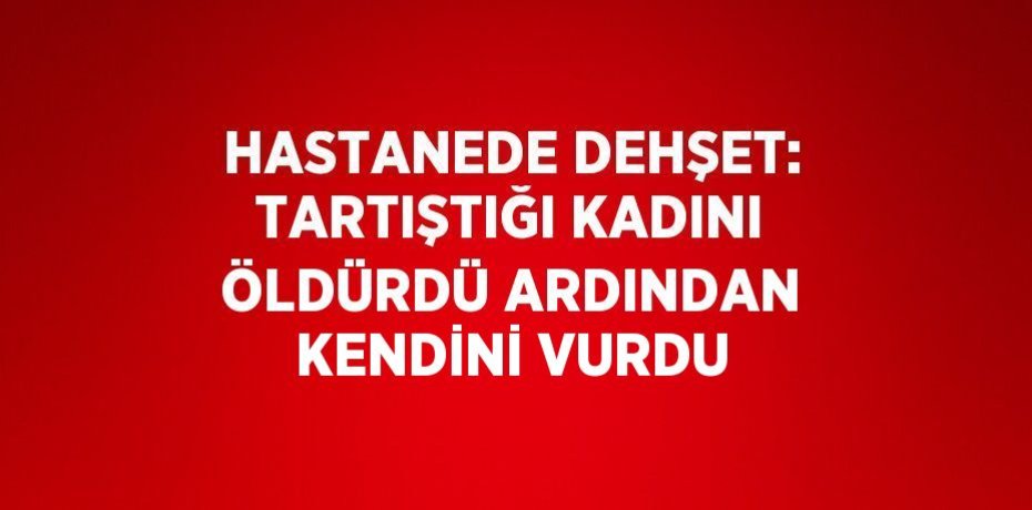 HASTANEDE DEHŞET: TARTIŞTIĞI KADINI ÖLDÜRDÜ ARDINDAN KENDİNİ VURDU