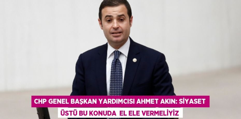 CHP Genel Başkan Yardımcısı Ahmet Akın: SİYASET ÜSTÜ BU KONUDA  EL ELE VERMELİYİZ