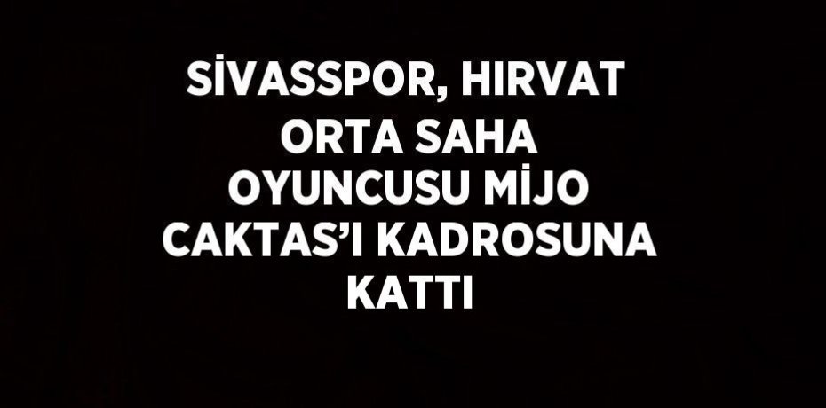 SİVASSPOR, HIRVAT ORTA SAHA OYUNCUSU MİJO CAKTAS’I KADROSUNA KATTI