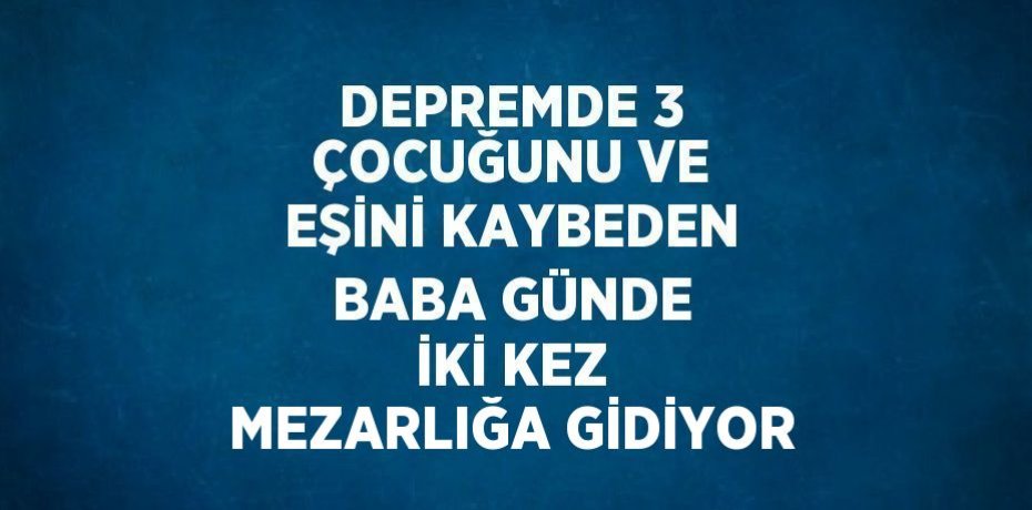 DEPREMDE 3 ÇOCUĞUNU VE EŞİNİ KAYBEDEN BABA GÜNDE İKİ KEZ MEZARLIĞA GİDİYOR