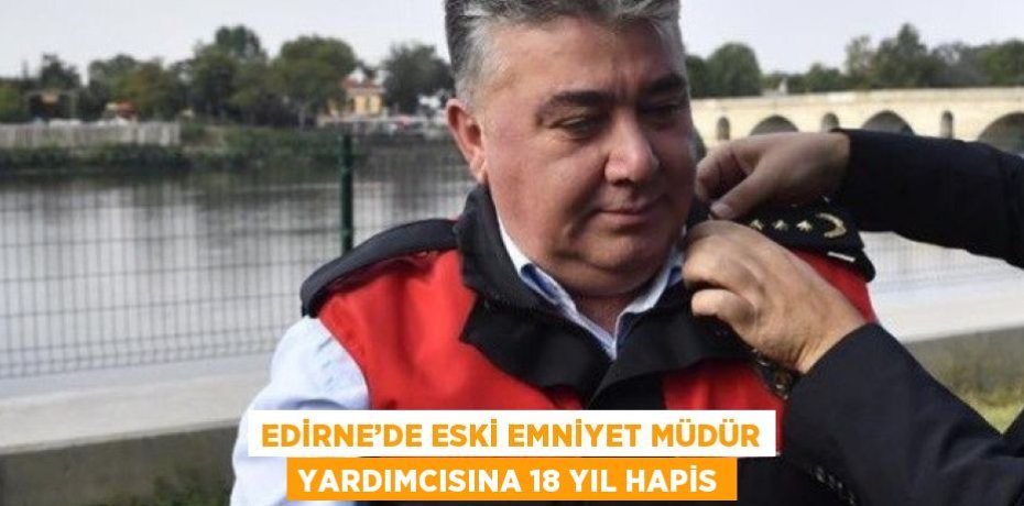 EDİRNE’DE ESKİ EMNİYET MÜDÜR YARDIMCISINA 18 YIL HAPİS