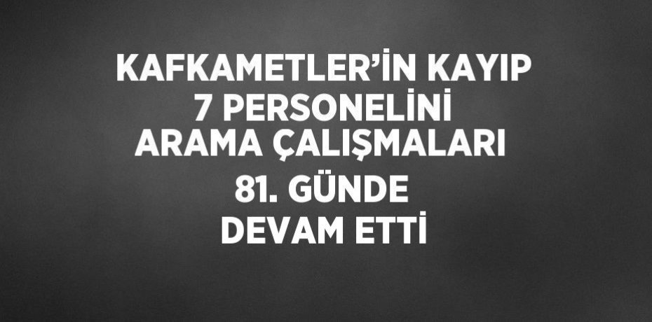 KAFKAMETLER’İN KAYIP 7 PERSONELİNİ ARAMA ÇALIŞMALARI 81. GÜNDE DEVAM ETTİ