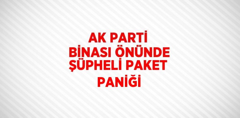 AK PARTİ BİNASI ÖNÜNDE ŞÜPHELİ PAKET PANİĞİ