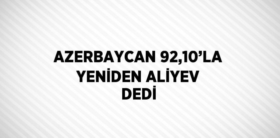AZERBAYCAN 92,10’LA YENİDEN ALİYEV DEDİ