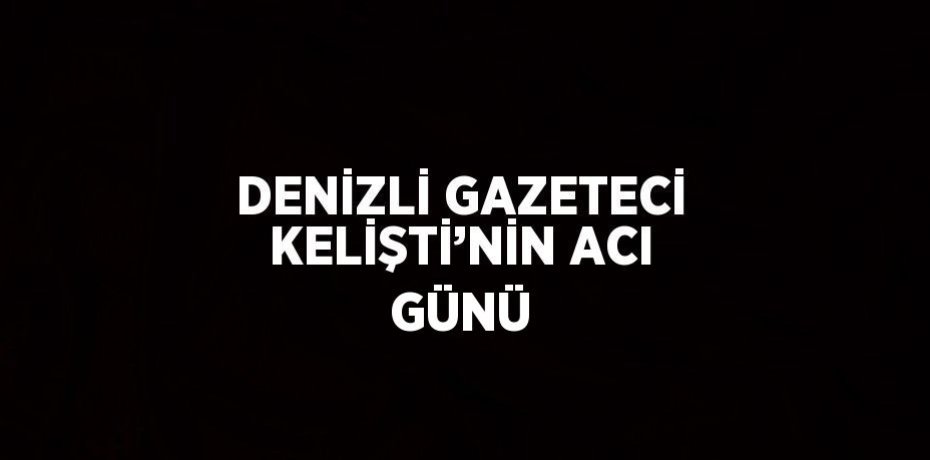 DENİZLİ GAZETECİ KELİŞTİ’NİN ACI GÜNÜ
