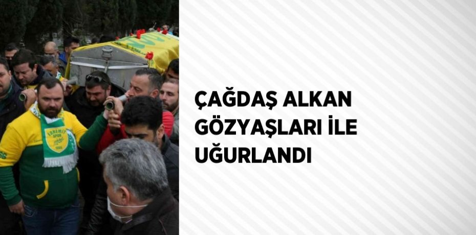 ÇAĞDAŞ ALKAN GÖZYAŞLARI İLE UĞURLANDI