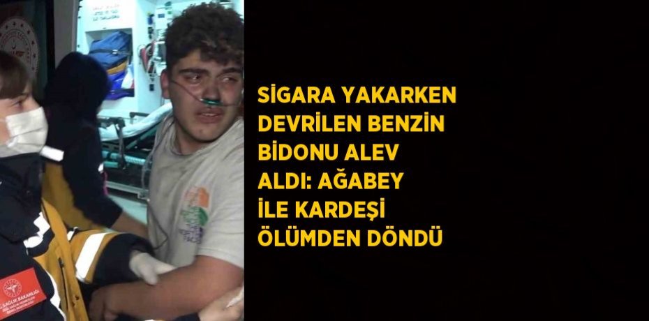 SİGARA YAKARKEN DEVRİLEN BENZİN BİDONU ALEV ALDI: AĞABEY İLE KARDEŞİ ÖLÜMDEN DÖNDÜ