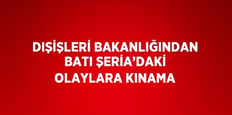 DIŞİŞLERİ BAKANLIĞINDAN BATI ŞERİA’DAKİ OLAYLARA KINAMA
