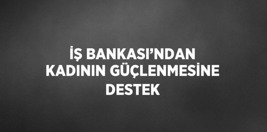 İŞ BANKASI’NDAN KADININ GÜÇLENMESİNE DESTEK