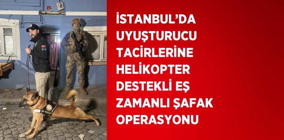 İSTANBUL’DA UYUŞTURUCU TACİRLERİNE HELİKOPTER DESTEKLİ EŞ ZAMANLI ŞAFAK OPERASYONU