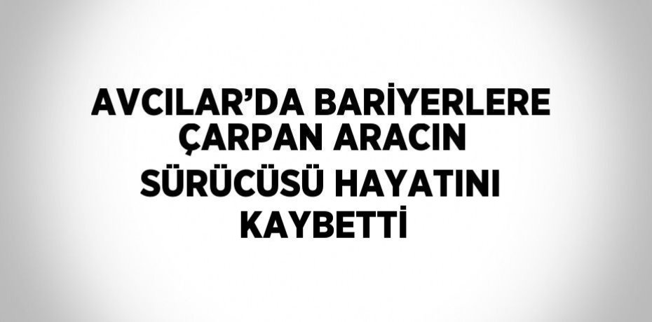 AVCILAR’DA BARİYERLERE ÇARPAN ARACIN SÜRÜCÜSÜ HAYATINI KAYBETTİ