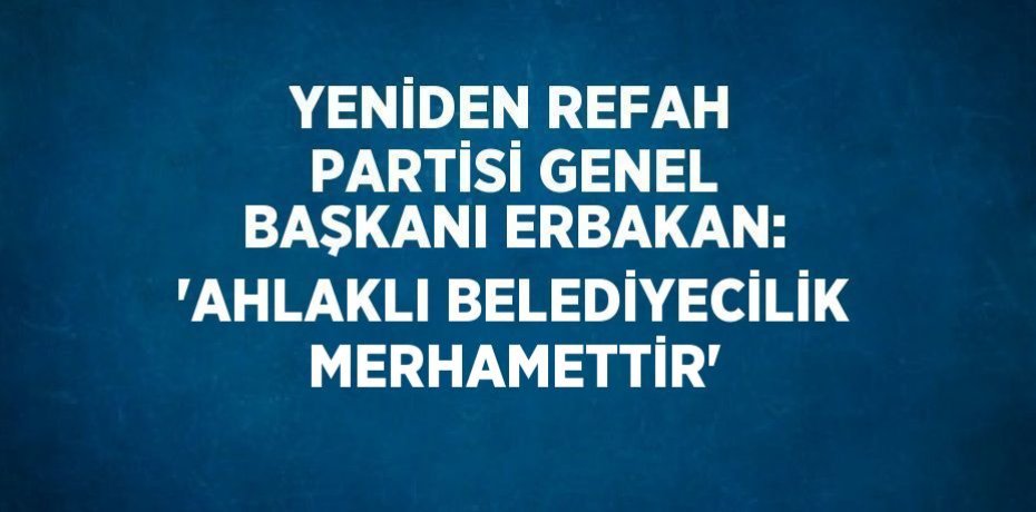 YENİDEN REFAH PARTİSİ GENEL BAŞKANI ERBAKAN: 'AHLAKLI BELEDİYECİLİK MERHAMETTİR'