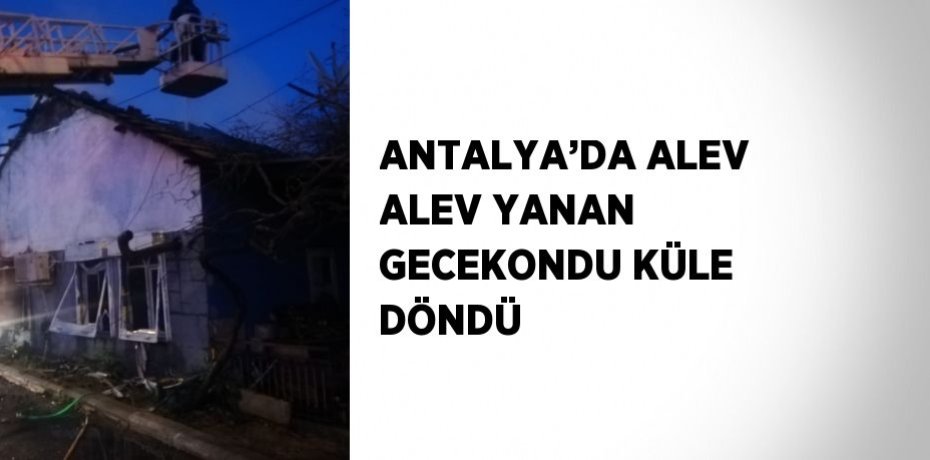 ANTALYA’DA ALEV ALEV YANAN GECEKONDU KÜLE DÖNDÜ