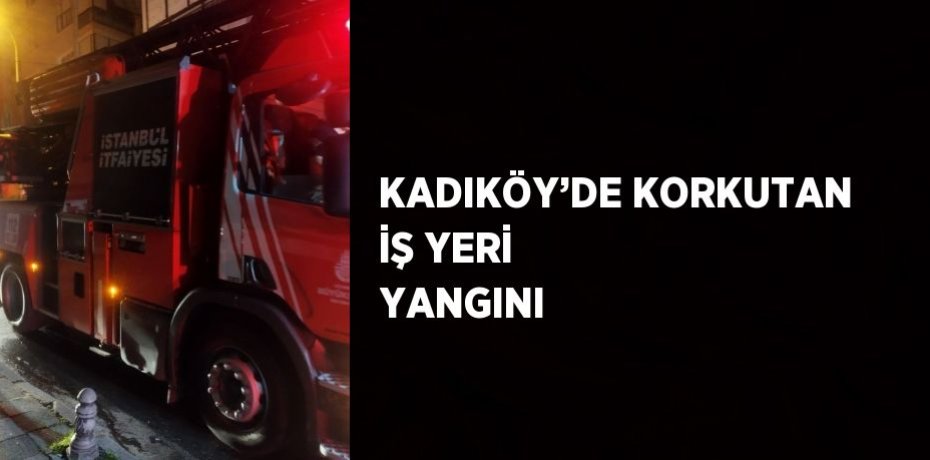 KADIKÖY’DE KORKUTAN İŞ YERİ YANGINI