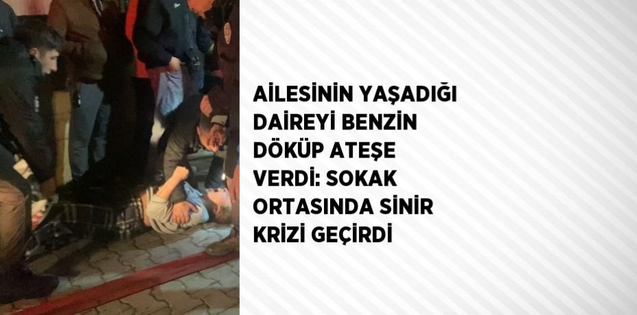 AİLESİNİN YAŞADIĞI DAİREYİ BENZİN DÖKÜP ATEŞE VERDİ: SOKAK ORTASINDA SİNİR KRİZİ GEÇİRDİ