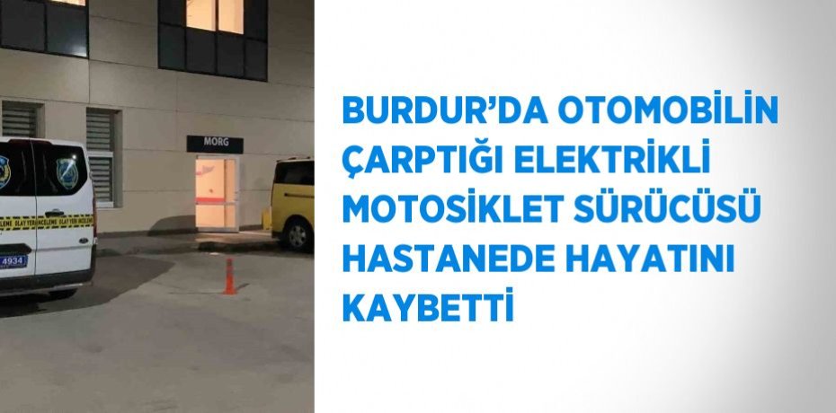 BURDUR’DA OTOMOBİLİN ÇARPTIĞI ELEKTRİKLİ MOTOSİKLET SÜRÜCÜSÜ HASTANEDE HAYATINI KAYBETTİ